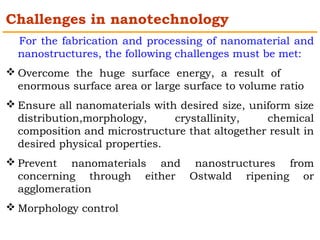 Challenges in nanotechnology 
For the fabrication and processing of nanomaterial and 
nanostructures, the following challenges must be met: 
Overcome the huge surface energy, a result of 
enormous surface area or large surface to volume ratio 
Ensure all nanomaterials with desired size, uniform size 
distribution,morphology, crystallinity, chemical 
composition and microstructure that altogether result in 
desired physical properties. 
Prevent nanomaterials and nanostructures from 
concerning through either Ostwald ripening or 
agglomeration 
Morphology control 
 