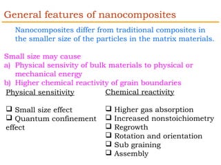General features of nanocomposites 
Nanocomposites differ from traditional composites in 
the smaller size of the particles in the matrix materials. 
Small size may cause 
a) Physical sensivity of bulk materials to physical or 
mechanical energy 
b) Higher chemical reactivity of grain boundaries 
Physical sensitivity 
 Small size effect 
 Quantum confinement 
effect 
Chemical reactivity 
 Higher gas absorption 
 Increased nonstoichiometry 
 Regrowth 
 Rotation and orientation 
 Sub graining 
 Assembly 
 