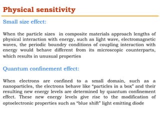 Physical sensitivity 
Small size effect: 
When the particle sizes in composite materials approach lengths of 
physical interaction with energy, such as light wave, electromagnetic 
waves, the periodic boundry conditions of coupling interaction with 
energy would behave different from its microscopic counterparts, 
which results in unusual properties 
Quantum confinement effect: 
When electrons are confined to a small domain, such as a 
nanoparticles, the electrons behave like “particles in a box” and their 
resulting new energy levels are determined by quantum confinement 
effect. These new energy levels give rise to the modification of 
optoelectronic properties such as “blue shift” light emitting diode 
 
