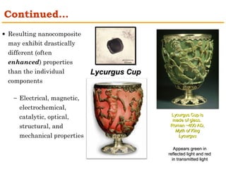 LLyyccuurrgguuss CCuupp 
· Resulting nanocomposite 
may exhibit drastically 
different (often 
enhanced) properties 
than the individual 
components 
- Electrical, magnetic, 
electrochemical, 
catalytic, optical, 
structural, and 
mechanical properties 
LLyyccuurrgguuss CCuupp iiss 
mmaaddee ooff ggllaassss.. 
RRoommaann ~~440000 AADD,, 
MMyytthh ooff KKiinngg 
LLyyccuurrgguuss 
Continued… 
AAppppeeaarrss ggrreeeenn iinn 
rreefflleecctteedd lliigghhtt aanndd rreedd 
iinn ttrraannssmmiitttteedd lliigghhtt 
 