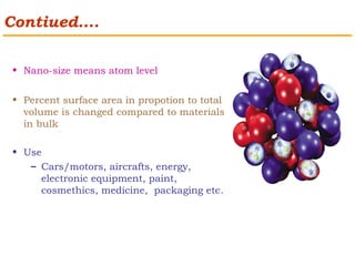 Contiued…. 
• Nano-size means atom level 
• Percent surface area in propotion to total 
volume is changed compared to materials 
in bulk 
• Use 
– Cars/motors, aircrafts, energy, 
electronic equipment, paint, 
cosmethics, medicine, packaging etc. 
 