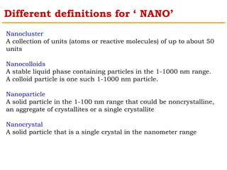 Different definitions for ‘ NANO’ 
Nanocluster 
A collection of units (atoms or reactive molecules) of up to about 50 
units 
Nanocolloids 
A stable liquid phase containing particles in the 1-1000 nm range. 
A colloid particle is one such 1-1000 nm particle. 
Nanoparticle 
A solid particle in the 1-100 nm range that could be noncrystalline, 
an aggregate of crystallites or a single crystallite 
Nanocrystal 
A solid particle that is a single crystal in the nanometer range 
 