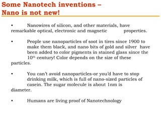 Some Nanotech inventions – 
Nano is not new! 
• Nanowires of silicon, and other materials, have 
remarkable optical, electronic and magnetic properties. 
• People use nanoparticles of soot in tires since 1900 to 
make them black, and nano bits of gold and silver have 
been added to color pigments in stained glass since the 
10th century! Color depends on the size of these 
particles. 
• You can’t avoid nanoparticles-or you’d have to stop 
drinking milk, which is full of nano-sized particles of 
casein. The sugar molecule is about 1nm is 
diameter. 
• Humans are living proof of Nanotechnology 
 