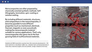 Stanford and IBM researchers inserted chain-like molecules of polystyrene – the
same material in a Styrofoam coffee cup – between layers of nanocomposites to
make these materials tougher and more flexible. (Image: Stanford University)
Nanocomposites are often prepared by
chemically oriented synthetic methods: Soft
lithography, lamination, spin-coating or
solution casting.
By including different materials, structures,
and compositions in the nanocomposites, it
becomes possible to tune different
properties (such as mechanical, electrical,
thermal, magnetic or even acoustical),
making the nanocomposite material
suitable for various applications. That's why
nanocomposites also gave rise to the fast
growing field of multifunctional materials.
 
