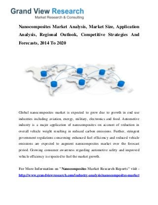 Nanocomposites Market Analysis, Market Size, Application
Analysis, Regional Outlook, Competitive Strategies And
Forecasts, 2014 To 2020
Global nanocomposites market is expected to grow due to growth in end use
industries including aviation, energy, military, electronics and food. Automotive
industry is a major application of nanocomposites on account of reduction in
overall vehicle weight resulting in reduced carbon emissions. Further, stringent
government regulations concerning enhanced fuel efficiency and reduced vehicle
emissions are expected to augment nanocomposites market over the forecast
period. Growing consumer awareness regarding automotive safety and improved
vehicle efficiency is expected to fuel the market growth.
For More Information on "Nanocomposites Market Research Reports" visit -
http://www.grandviewresearch.com/industry-analysis/nanocomposites-market
 
