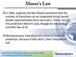 In 1965, engineer Gordon Moore predicted that the
 number of transistors on an integrated circuit would
 double approximately every two years. Today, we call
 this prediction Moore's Law, though it's not really a
 scientific law at all.

Microprocessor manufacturers strive to meet the
 prediction, because if they don't, their competitors
 will.



                                                         10
 
