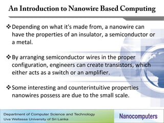 Depending on what it's made from, a nanowire can
 have the properties of an insulator, a semiconductor or
 a metal.

By arranging semiconductor wires in the proper
 configuration, engineers can create transistors, which
 either acts as a switch or an amplifier.

Some interesting and counterintuitive properties
 nanowires possess are due to the small scale.


                                                          12
 