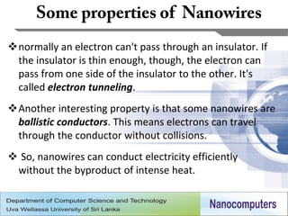 normally an electron can't pass through an insulator. If
 the insulator is thin enough, though, the electron can
 pass from one side of the insulator to the other. It's
 called electron tunneling.
Another interesting property is that some nanowires are
 ballistic conductors. This means electrons can travel
 through the conductor without collisions.
 So, nanowires can conduct electricity efficiently
 without the byproduct of intense heat.


                                                            13
 