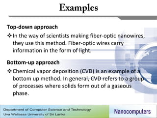 Top-down approach
In the way of scientists making fiber-optic nanowires,
  they use this method. Fiber-optic wires carry
  information in the form of light.
Bottom-up approach
Chemical vapor deposition (CVD) is an example of a
  bottom up method. In general, CVD refers to a group
  of processes where solids form out of a gaseous
  phase.


                                                          16
 