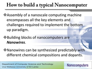 Assembly of a nanoscale computing machine
 encompasses all the key elements and
 challenges required to implement the bottom
 up paradigm.
Building blocks of nanocomputers are
 Nanowires.
Nanowires can be synthesized predictably with
 different chemical compositions and dopants.

                                                 17
 