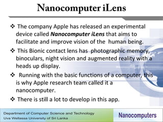  The company Apple has released an experimental
 device called Nanocomputer iLens that aims to
 facilitate and improve vision of the human being.
 This Bionic contact lens has photographic memory,
 binoculars, night vision and augmented reality with a
 heads up display.
 Running with the basic functions of a computer, this
 is why Apple research team called it a
 nanocomputer.
 There is still a lot to develop in this app.

                                                     28
 