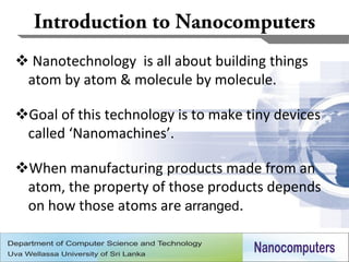  Nanotechnology is all about building things
 atom by atom & molecule by molecule.

Goal of this technology is to make tiny devices
 called ‘Nanomachines’.

When manufacturing products made from an
 atom, the property of those products depends
 on how those atoms are arranged.

                                                   3
 