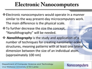 Electronic nanocomputers would operate in a manner
 similar to the way present-day microcomputers work.
 The main difference is the physical scale.
To further decrease the size the concept,
 “Nanolithography” will be needed.
 Nanolithography is the study and application of a
 number of techniques for creating nanometer-scale
 structures, meaning patterns with at least one lateral
 dimension between the size of an individual atom.
 (approximately 100 nm)


                                                          5
 