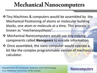 Tiny Machines & computers would be assembled by the
 Mechanical Positioning of atoms or molecular building
 blocks, one atom or molecule at a time. This process is
 known as “mechanosysthesis”.
 Mechanical Nanocomputers would use tiny moving
 components called Nanogears to encode information.
 Once assembled, the nano computer would operate a
 bit like the complex programmable version of mechanical
 calculator.



                                                      7
 