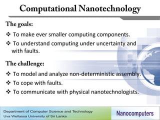  To make ever smaller computing components.
 To understand computing under uncertainty and
 with faults.


 To model and analyze non-deterministic assembly.
 To cope with faults.
 To communicate with physical nanotechnologists.


                                                     9
 