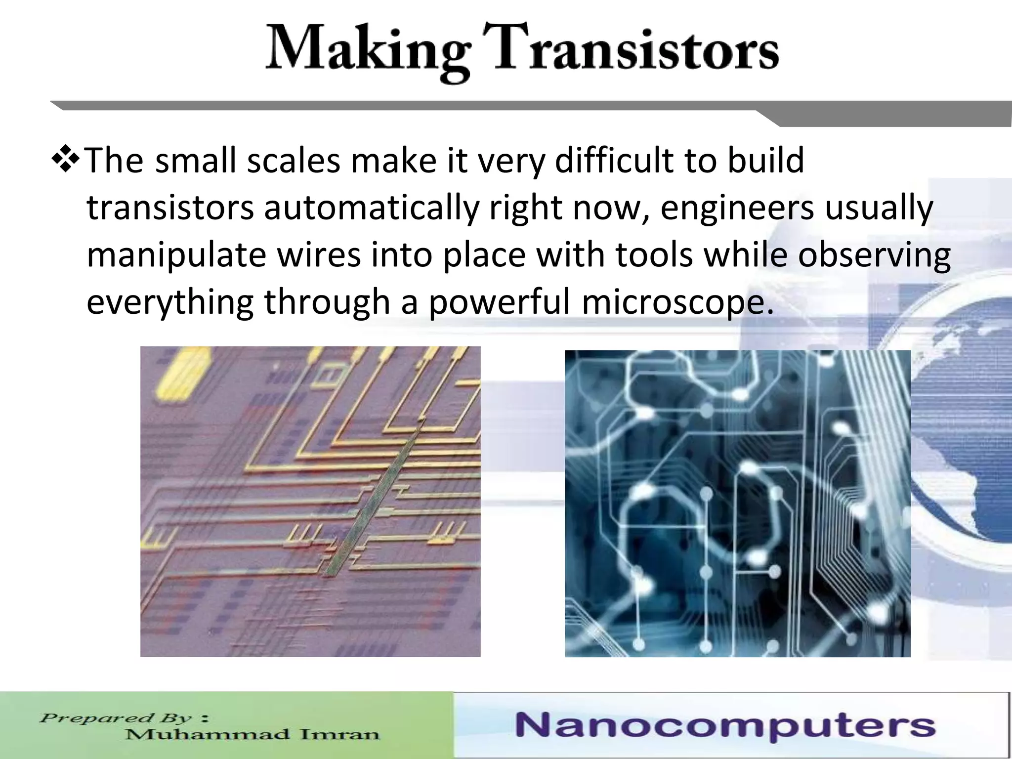 15
The small scales make it very difficult to build
transistors automatically right now, engineers usually
manipulate wires into place with tools while observing
everything through a powerful microscope.
 