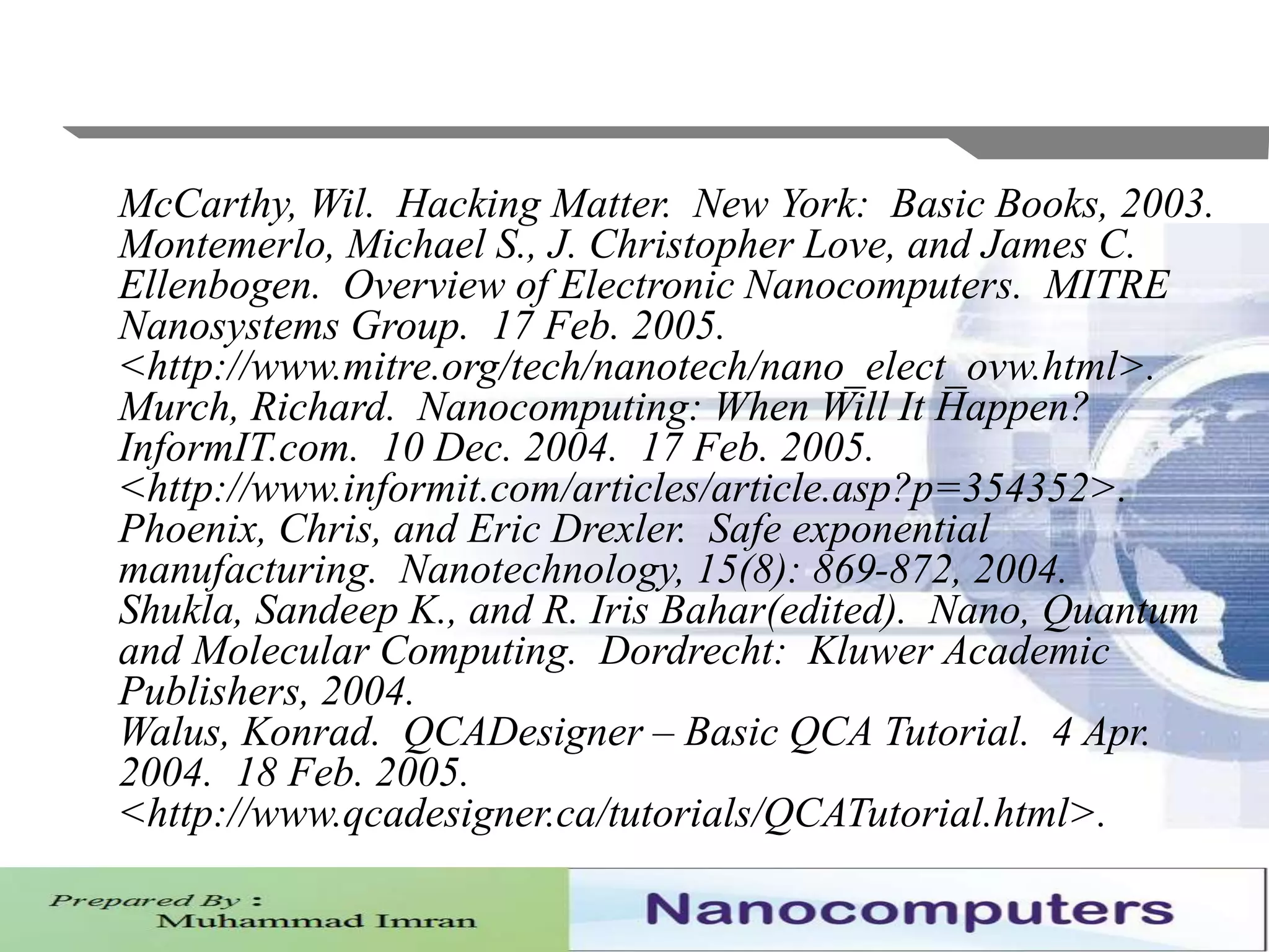 McCarthy, Wil. Hacking Matter. New York: Basic Books, 2003.
Montemerlo, Michael S., J. Christopher Love, and James C.
Ellenbogen. Overview of Electronic Nanocomputers. MITRE
Nanosystems Group. 17 Feb. 2005.
<http://www.mitre.org/tech/nanotech/nano_elect_ovw.html>.
Murch, Richard. Nanocomputing: When Will It Happen?
InformIT.com. 10 Dec. 2004. 17 Feb. 2005.
<http://www.informit.com/articles/article.asp?p=354352>.
Phoenix, Chris, and Eric Drexler. Safe exponential
manufacturing. Nanotechnology, 15(8): 869-872, 2004.
Shukla, Sandeep K., and R. Iris Bahar(edited). Nano, Quantum
and Molecular Computing. Dordrecht: Kluwer Academic
Publishers, 2004.
Walus, Konrad. QCADesigner – Basic QCA Tutorial. 4 Apr.
2004. 18 Feb. 2005.
<http://www.qcadesigner.ca/tutorials/QCATutorial.html>.
 