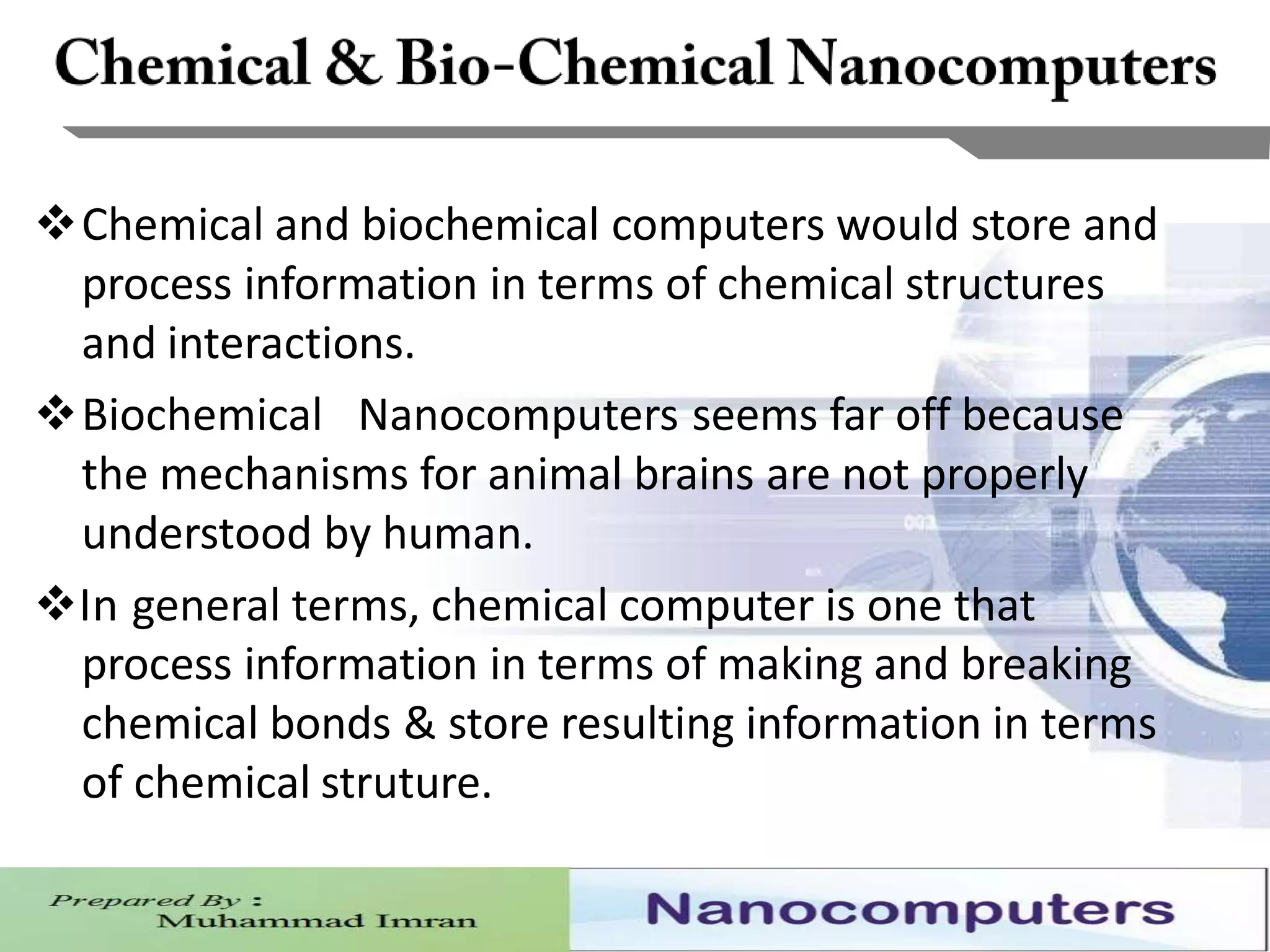 6
Chemical and biochemical computers would store and
process information in terms of chemical structures
and interactions.
Biochemical Nanocomputers seems far off because
the mechanisms for animal brains are not properly
understood by human.
In general terms, chemical computer is one that
process information in terms of making and breaking
chemical bonds & store resulting information in terms
of chemical struture.
 