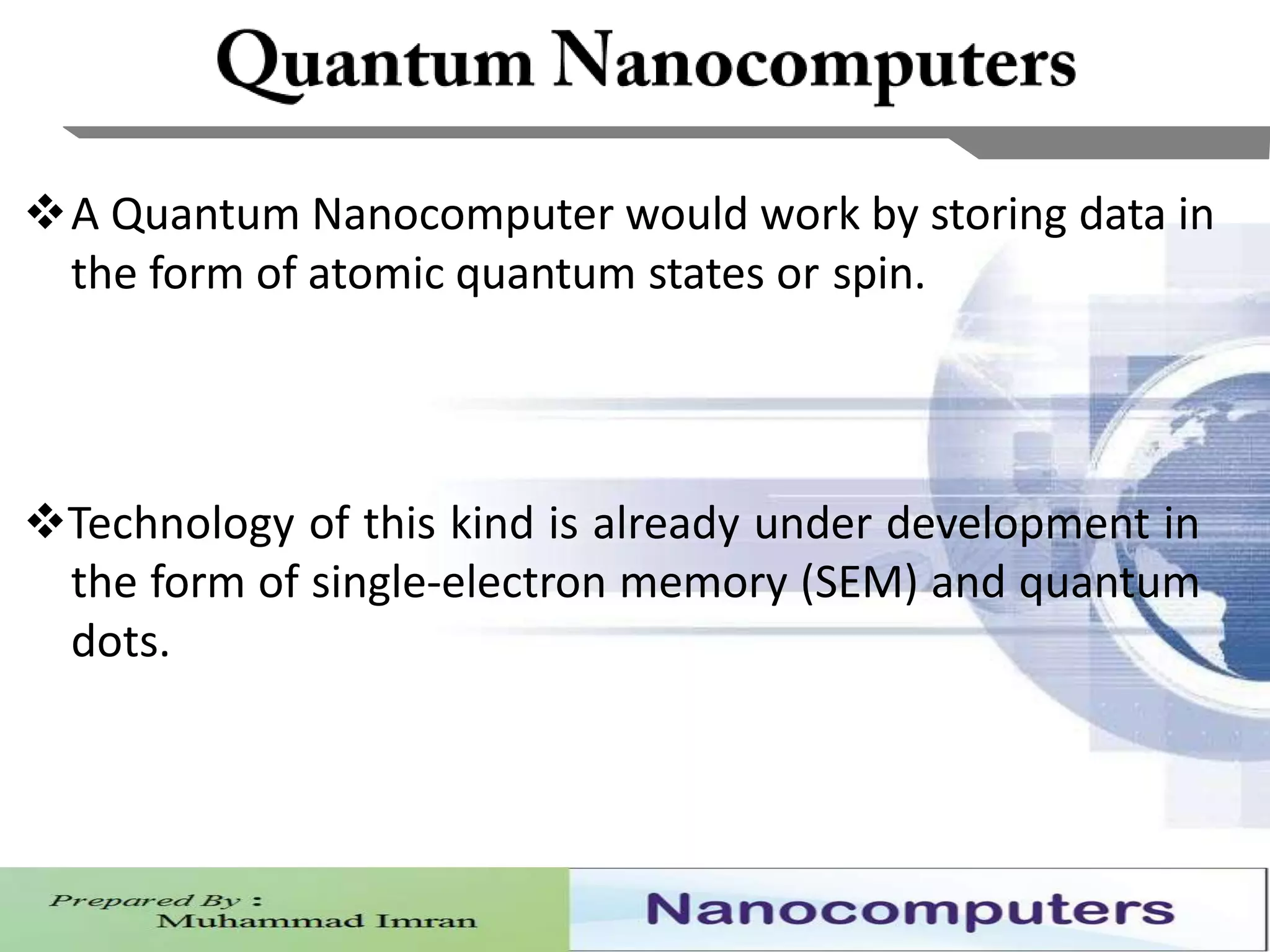 8
A Quantum Nanocomputer would work by storing data in
the form of atomic quantum states or spin.
Technology of this kind is already under development in
the form of single-electron memory (SEM) and quantum
dots.
 