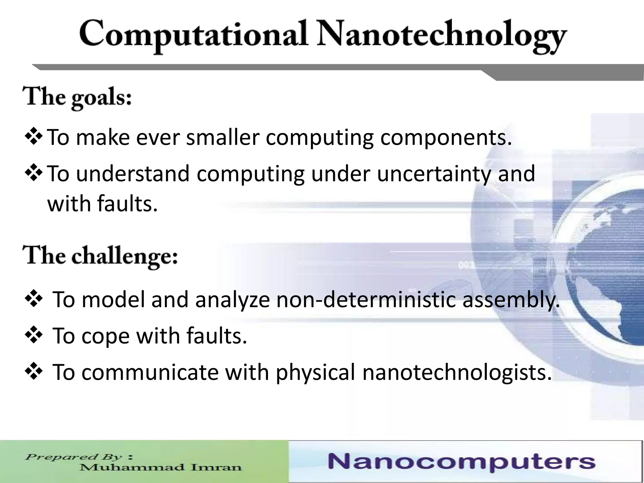 9
To make ever smaller computing components.
To understand computing under uncertainty and
with faults.
 To model and analyze non-deterministic assembly.
 To cope with faults.
 To communicate with physical nanotechnologists.
 