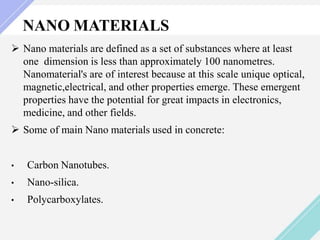 NANO MATERIALS
 Nano materials are defined as a set of substances where at least
one dimension is less than approximately 100 nanometres.
Nanomaterial's are of interest because at this scale unique optical,
magnetic,electrical, and other properties emerge. These emergent
properties have the potential for great impacts in electronics,
medicine, and other fields.
 Some of main Nano materials used in concrete:
• Carbon Nanotubes.
• Nano-silica.
• Polycarboxylates.
 