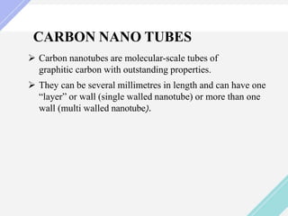 CARBON NANO TUBES
 Carbon nanotubes are molecular-scale tubes of
graphitic carbon with outstanding properties.
 They can be several millimetres in length and can have one
“layer” or wall (single walled nanotube) or more than one
wall (multi walled nanotube).
 