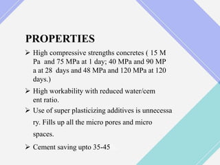 PROPERTIES
 High compressive strengths concretes ( 15 M
Pa and 75 MPa at 1 day; 40 MPa and 90 MP
a at 28 days and 48 MPa and 120 MPa at 120
days.)
 High workability with reduced water/cem
ent ratio.
 Use of super plasticizing additives is unnecessa
ry. Fills up all the micro pores and micro
spaces.
 Cement saving upto 35-45%.
 