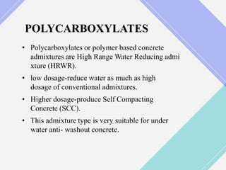 POLYCARBOXYLATES
• Polycarboxylates or polymer based concrete
admixtures are High Range Water Reducing admi
xture (HRWR).
• low dosage-reduce water as much as high
dosage of conventional admixtures.
• Higher dosage-produce Self Compacting
Concrete (SCC).
• This admixture type is very suitable for under
water anti- washout concrete.
 