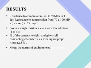 RESULTS
 Resistance to compression - 40 to 90MPa in 1
day Resistance to compression from 70 a 100 MP
a (or more) in 28 days.
 Produces high resistance even with low addition
(1 to 1.5
 % of the cements weight) and gives self
compacting characteristics with higher propo
rtions (2.5 %).
 Meets the norms of environmental protection.
 