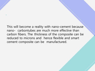 •
This will become a reality with nano-cement because
nano- carbontubes are much more effective than
carbon fibers. The thickness of the composite can be
reduced to microns and hence flexible and smart
cement composite can be manufactured.
 