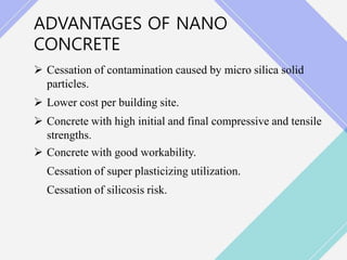 ADVANTAGES OF NANO
CONCRETE
 Cessation of contamination caused by micro silica solid
particles.
 Lower cost per building site.
 Concrete with high initial and final compressive and tensile
strengths.
 Concrete with good workability.
Cessation of super plasticizing utilization.
Cessation of silicosis risk.
 