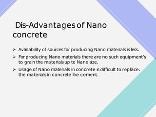 Dis-Advantagesof Nano
concrete
 Availability of sources for producing Nano materials is less.
 For producing Nano materials there are no such equipment’s
to grain the materialsup to Nano size.
 Usage of Nano materials in concrete is difficult to replace.
the materialsin concrete like cement.
 