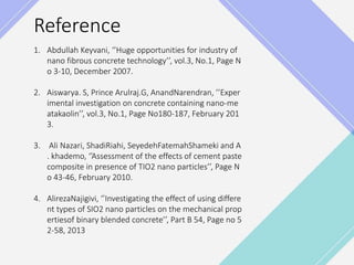 Reference
1. Abdullah Keyvani, ‘’Huge opportunities for industry of
nano fibrous concrete technology’’, vol.3, No.1, Page N
o 3-10, December 2007.
2. Aiswarya. S, Prince Arulraj.G, AnandNarendran, ’’Exper
imental investigation on concrete containing nano-me
atakaolin’’, vol.3, No.1, Page No180-187, February 201
3.
3. Ali Nazari, ShadiRiahi, SeyedehFatemahShameki and A
. khademo, ‘’Assessment of the effects of cement paste
composite in presence of TIO2 nano particles’’, Page N
o 43-46, February 2010.
4. AlirezaNajigivi, ‘’Investigating the effect of using differe
nt types of SIO2 nano particles on the mechanical prop
ertiesof binary blended concrete’’, Part B 54, Page no 5
2-58, 2013
 