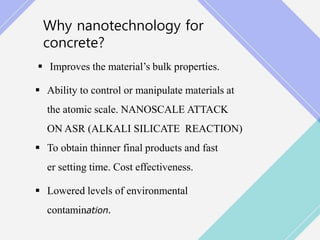 Why nanotechnology for
concrete?
 Improves the material’s bulk properties.
 Ability to control or manipulate materials at
the atomic scale. NANOSCALE ATTACK
ON ASR (ALKALI SILICATE REACTION)
 To obtain thinner final products and fast
er setting time. Cost effectiveness.
 Lowered levels of environmental
contamination.
 