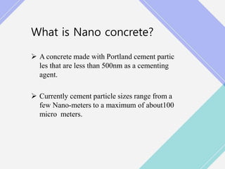 What is Nano concrete?
 A concrete made with Portland cement partic
les that are less than 500nm as a cementing
agent.
 Currently cement particle sizes range from a
few Nano-meters to a maximum of about100
micro meters.
 