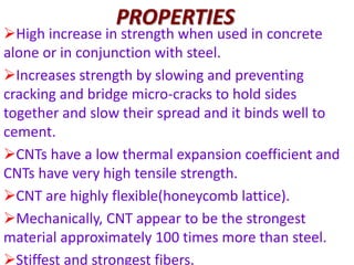 PROPERTIES
High increase in strength when used in concrete
alone or in conjunction with steel.
Increases strength by slowing and preventing
cracking and bridge micro-cracks to hold sides
together and slow their spread and it binds well to
cement.
CNTs have a low thermal expansion coefficient and
CNTs have very high tensile strength.
CNT are highly flexible(honeycomb lattice).
Mechanically, CNT appear to be the strongest
material approximately 100 times more than steel.
Stiffest and strongest fibers.
 