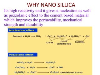 WHY NANO SILLICA
Its high reactivity and it gives a nucleation as well
as pozzolanic effect to the cement based material
which improves the permeability, mechanical
strength and durability
 