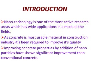 INTRODUCTION
Nano-technology is one of the most active research
areas which has wide applications in almost all the
fields.
As concrete is most usable material in construction
industry it’s been required to improve it’s quality.
Improving concrete properties by addition of nano
particles have shown significant improvement than
conventional concrete.
 