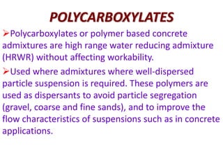 POLYCARBOXYLATES
Polycarboxylates or polymer based concrete
admixtures are high range water reducing admixture
(HRWR) without affecting workability.
Used where admixtures where well-dispersed
particle suspension is required. These polymers are
used as dispersants to avoid particle segregation
(gravel, coarse and fine sands), and to improve the
flow characteristics of suspensions such as in concrete
applications.
 
