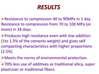 RESULTS
Resistance to compression 40 to 90MPa in 1 day.
Resistance to compression from 70 to 100 MPa (or
more) in 28 days.
Produces high resistance even with low addition
(1to 1.5% of the cements weight) and gives self
compacting characteristics with higher proportions
(2.5%)
Meets the norms of environmental protection.
70% less use of additives as traditional silica, super
plasticizer or traditional fibers.
 