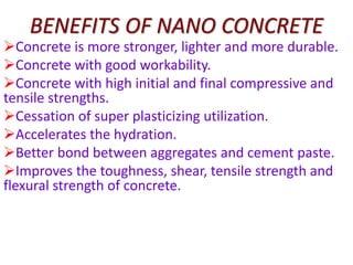 BENEFITS OF NANO CONCRETE
Concrete is more stronger, lighter and more durable.
Concrete with good workability.
Concrete with high initial and final compressive and
tensile strengths.
Cessation of super plasticizing utilization.
Accelerates the hydration.
Better bond between aggregates and cement paste.
Improves the toughness, shear, tensile strength and
flexural strength of concrete.
 