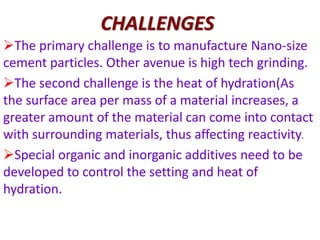 CHALLENGES
The primary challenge is to manufacture Nano-size
cement particles. Other avenue is high tech grinding.
The second challenge is the heat of hydration(As
the surface area per mass of a material increases, a
greater amount of the material can come into contact
with surrounding materials, thus affecting reactivity.
Special organic and inorganic additives need to be
developed to control the setting and heat of
hydration.
 