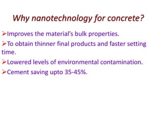 Why nanotechnology for concrete?
Improves the material’s bulk properties.
To obtain thinner final products and faster setting
time.
Lowered levels of environmental contamination.
Cement saving upto 35-45%.
 