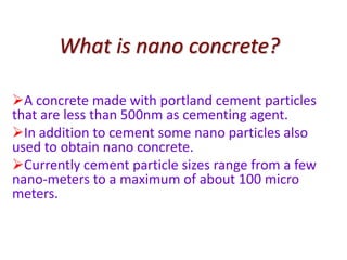 What is nano concrete?
A concrete made with portland cement particles
that are less than 500nm as cementing agent.
In addition to cement some nano particles also
used to obtain nano concrete.
Currently cement particle sizes range from a few
nano-meters to a maximum of about 100 micro
meters.
 