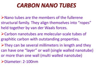 CARBON NANO TUBES
Nano tubes are the members of the fullerene
structural family. They align themselves into “ropes”
held together by van der Waals forces.
Carbon nanotubes are molecular-scale tubes of
graphitic carbon with outstanding properties.
They can be several millimeters in length and they
can have one “layer” or wall (single walled nanotube)
or more than one wall (multi walled nanotube)
Diameter: 2-100nm
 