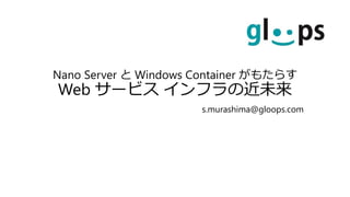 Nano Server と Windows Container がもたらす
Web サービス インフラの近未来
s.murashima@gloops.com
 