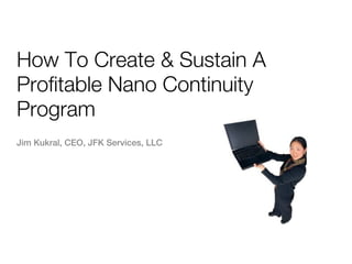 How To Create & Sustain A
Profitable Nano Continuity
Program
Jim Kukral, CEO, JFK Services, LLC
 