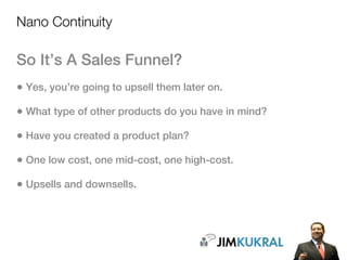Nano Continuity

So It’s A Sales Funnel?
• Yes, you’re going to upsell them later on.
• What type of other products do you have in mind?
• Have you created a product plan?
• One low cost, one mid-cost, one high-cost.
• Upsells and downsells.
 