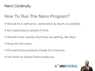 Nano Continuity

How To Run The Nano Program?
• Should be a self-serve, automated as much as possible.
• Set expectations ahead of time.
• Should know exactly what they are getting. Be clear.
• Keep the list warm.
• Pre-sell future products (ready for a launch).
• Use them to design future products.
 