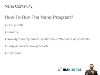 Nano Continuity

How To Run The Nano Program?
• Group calls.
• Forums.
• Weekly/monthly email newsletters or Webinars or podcasts.
• Early access to new products.
• Discounts.
 
